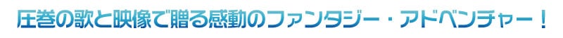 “圧巻の歌と映像で贈る感動のファンタジー・アドベンチャー!