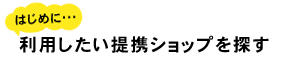 はじめに 利用したい提携ショップを探す