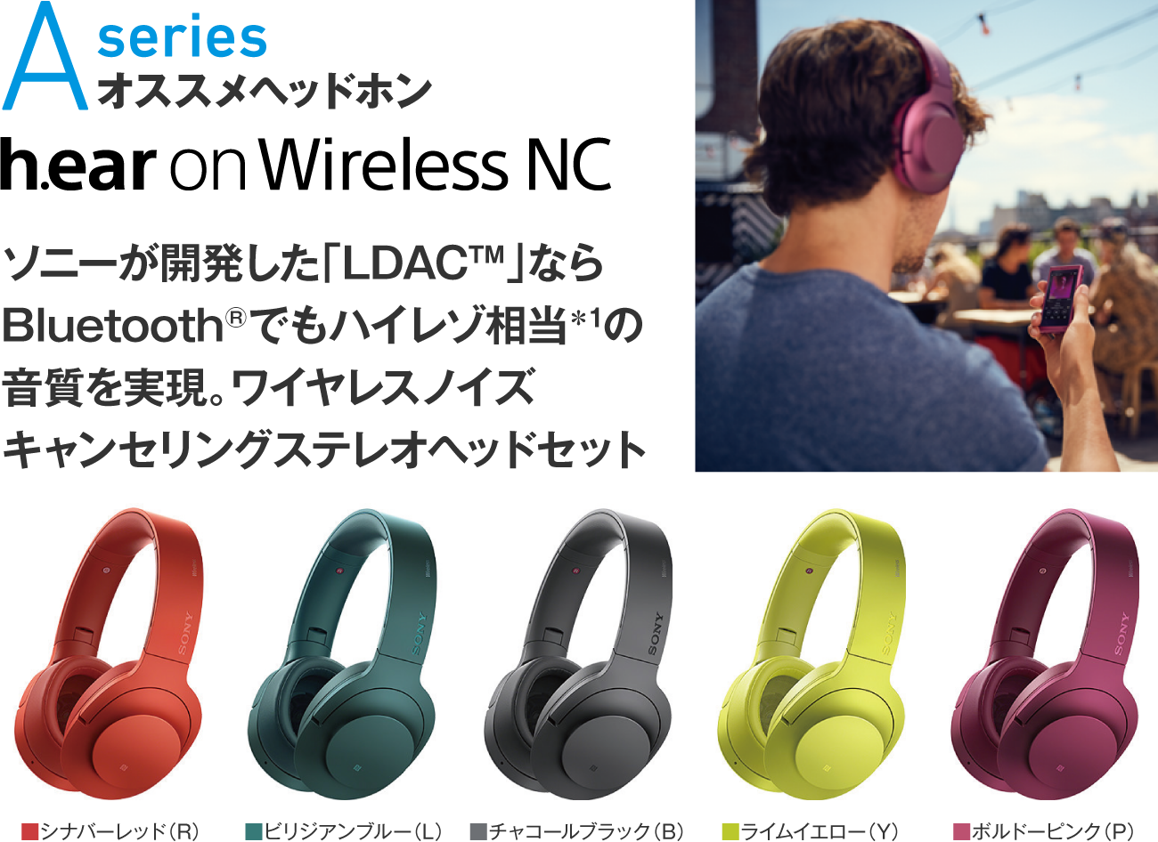 Aseries オススメヘッドホン h.ear on Wireless NC ソニーが開発した「LDAC™」ならBluetooth®でもハイレゾ相当＊1の音質を実現。ワイヤレスノイズキャンセリングステレオヘッドセット カラー：■シナバーレッド（R）■ライムイエロー（Y）■ボルドーピンク（P）■ビリジアンブルー（L）■チャコールブラック（B）