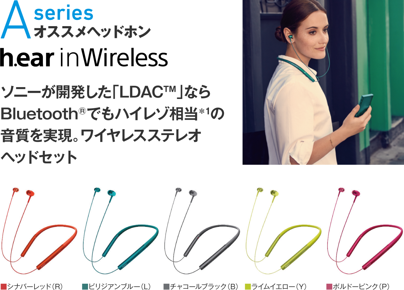 Aseries オススメヘッドホン h.ear in Wireless ソニーが開発した「LDAC™」ならBluetooth®でもハイレゾ相当＊1の音質を実現。ワイヤレスステレオヘッドセット カラー：■ボルドーピンク（P）■ライムイエロー（Y）■チャコールブラック（B）■ビリジアンブルー（L）■シナバーレッド（R）