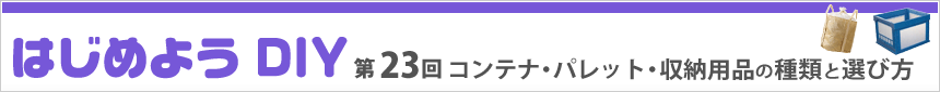 はじめよう DIY　- 第23回　コンテナ・パレット・収納用品編 -